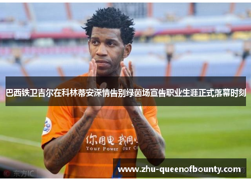 巴西铁卫吉尔在科林蒂安深情告别绿茵场宣告职业生涯正式落幕时刻